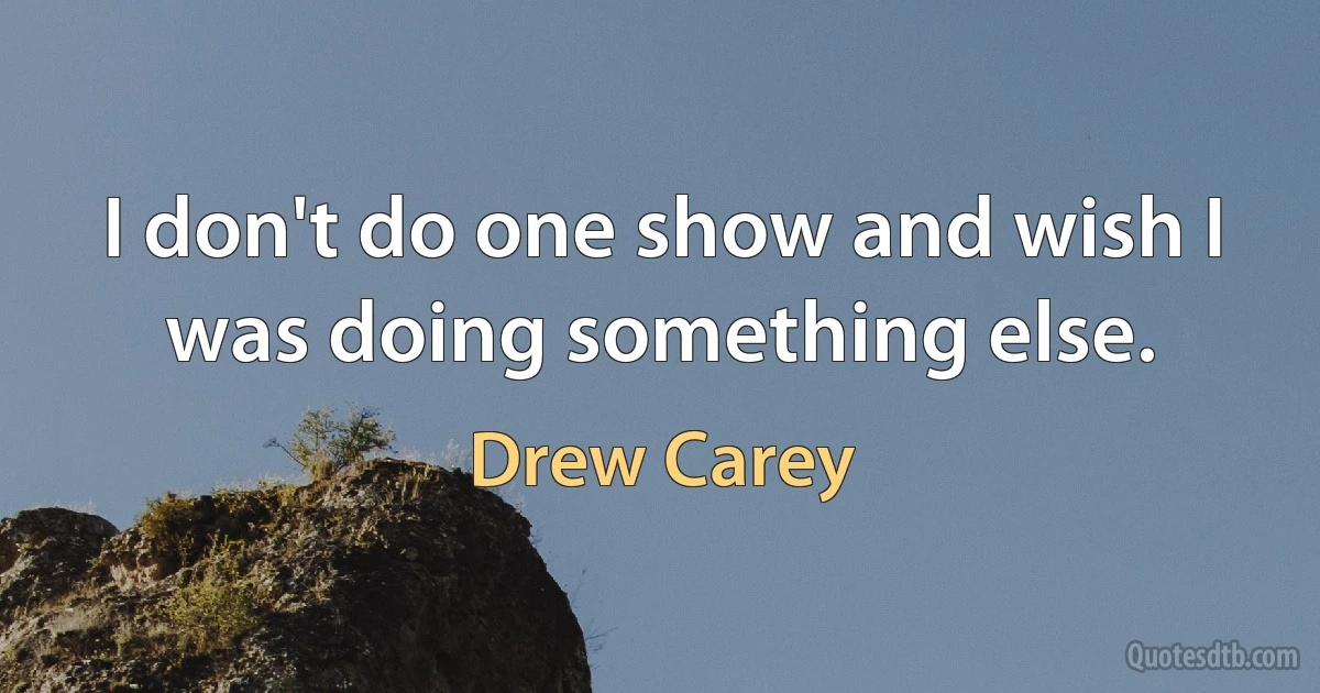 I don't do one show and wish I was doing something else. (Drew Carey)