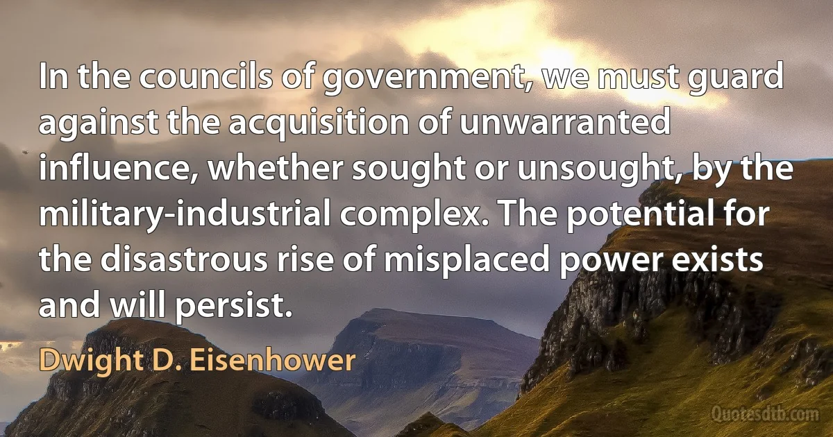 In the councils of government, we must guard against the acquisition of unwarranted influence, whether sought or unsought, by the military-industrial complex. The potential for the disastrous rise of misplaced power exists and will persist. (Dwight D. Eisenhower)