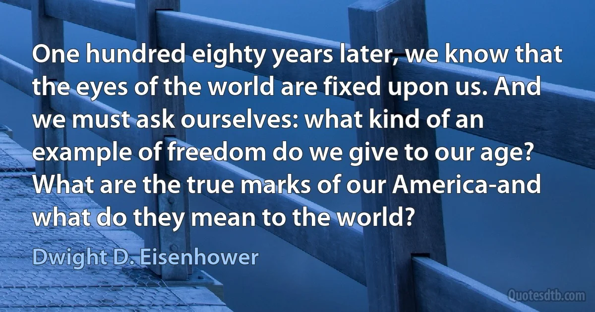 One hundred eighty years later, we know that the eyes of the world are fixed upon us. And we must ask ourselves: what kind of an example of freedom do we give to our age? What are the true marks of our America-and what do they mean to the world? (Dwight D. Eisenhower)