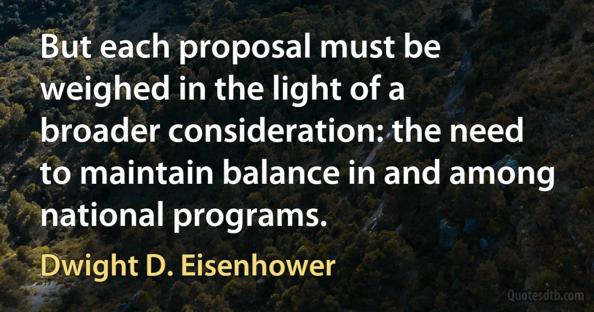 But each proposal must be weighed in the light of a broader consideration: the need to maintain balance in and among national programs. (Dwight D. Eisenhower)