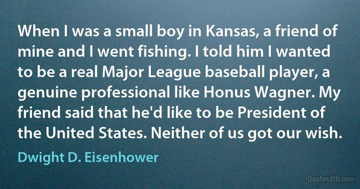 When I was a small boy in Kansas, a friend of mine and I went fishing. I told him I wanted to be a real Major League baseball player, a genuine professional like Honus Wagner. My friend said that he'd like to be President of the United States. Neither of us got our wish. (Dwight D. Eisenhower)