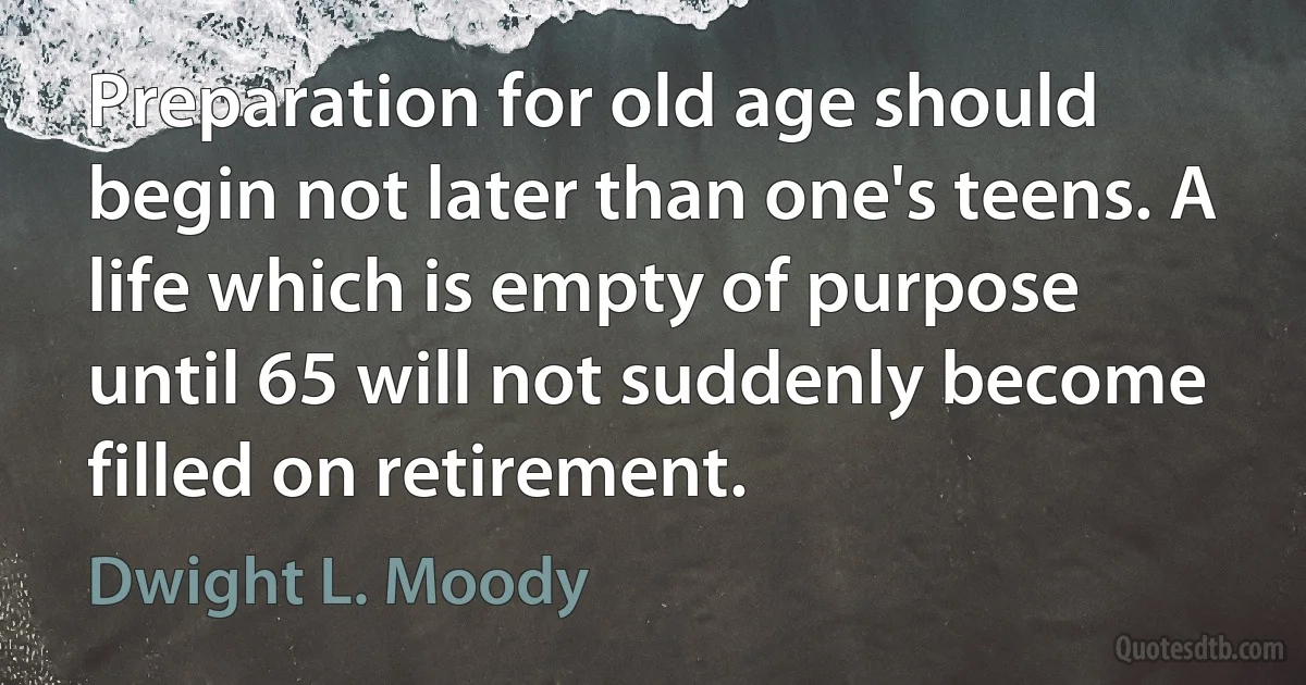 Preparation for old age should begin not later than one's teens. A life which is empty of purpose until 65 will not suddenly become filled on retirement. (Dwight L. Moody)