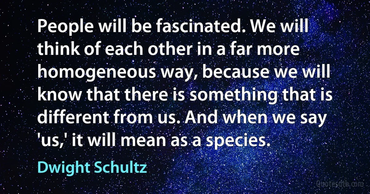 People will be fascinated. We will think of each other in a far more homogeneous way, because we will know that there is something that is different from us. And when we say 'us,' it will mean as a species. (Dwight Schultz)