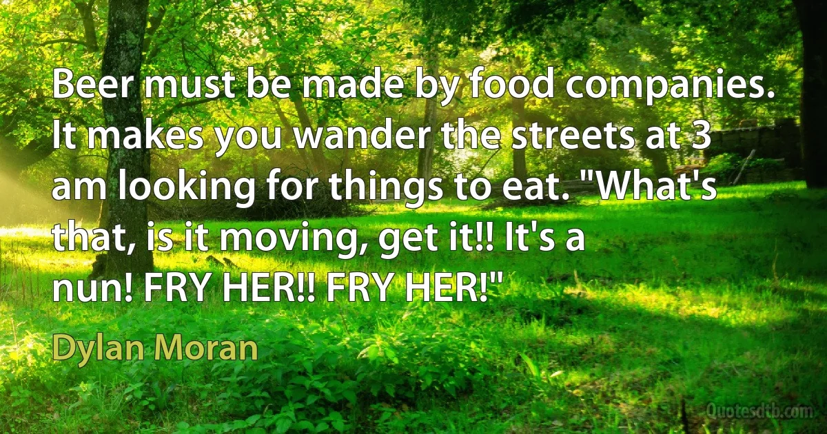 Beer must be made by food companies. It makes you wander the streets at 3 am looking for things to eat. "What's that, is it moving, get it!! It's a nun! FRY HER!! FRY HER!" (Dylan Moran)