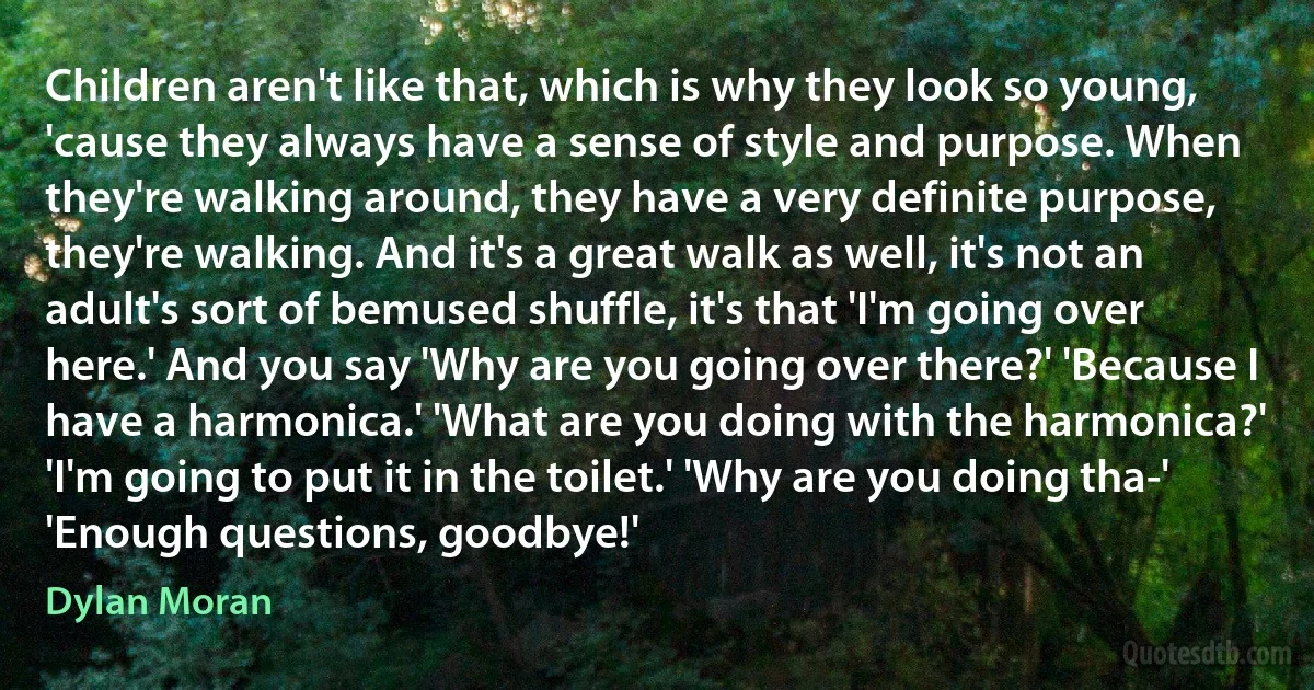 Children aren't like that, which is why they look so young, 'cause they always have a sense of style and purpose. When they're walking around, they have a very definite purpose, they're walking. And it's a great walk as well, it's not an adult's sort of bemused shuffle, it's that 'I'm going over here.' And you say 'Why are you going over there?' 'Because I have a harmonica.' 'What are you doing with the harmonica?' 'I'm going to put it in the toilet.' 'Why are you doing tha-' 'Enough questions, goodbye!' (Dylan Moran)