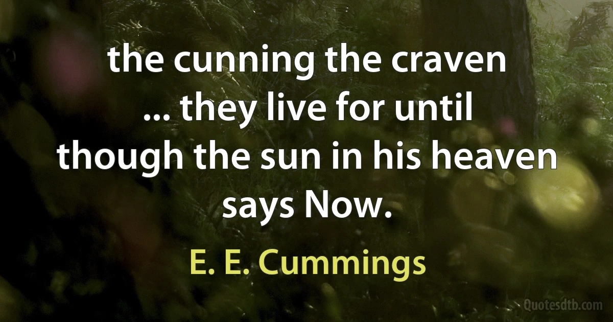 the cunning the craven
... they live for until
though the sun in his heaven
says Now. (E. E. Cummings)