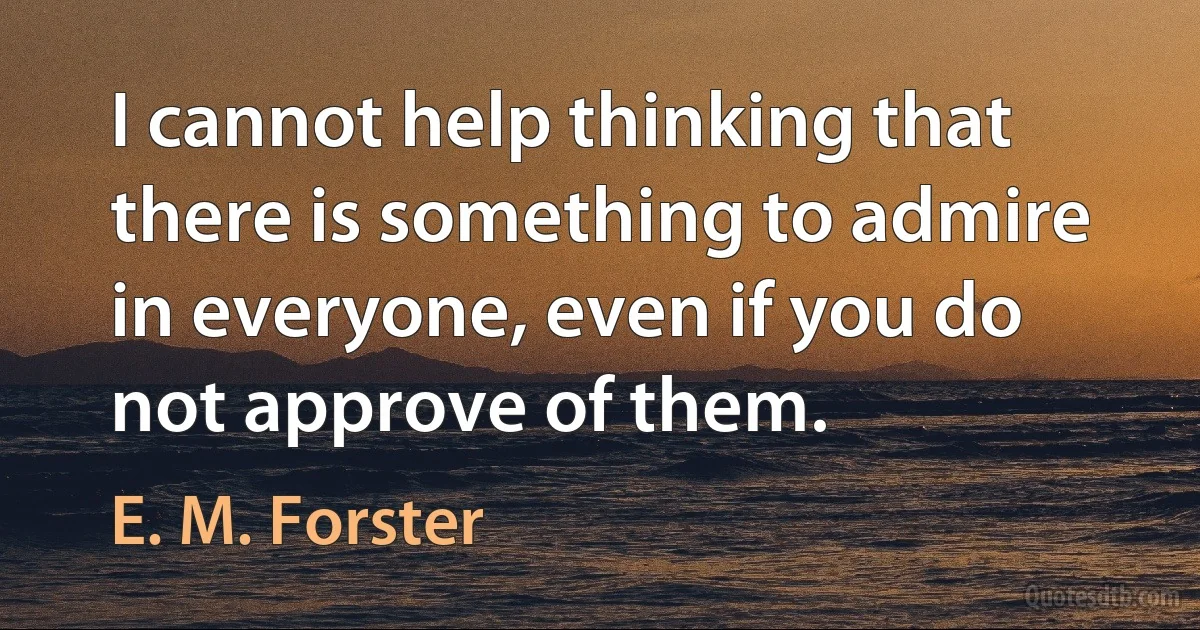 I cannot help thinking that there is something to admire in everyone, even if you do not approve of them. (E. M. Forster)