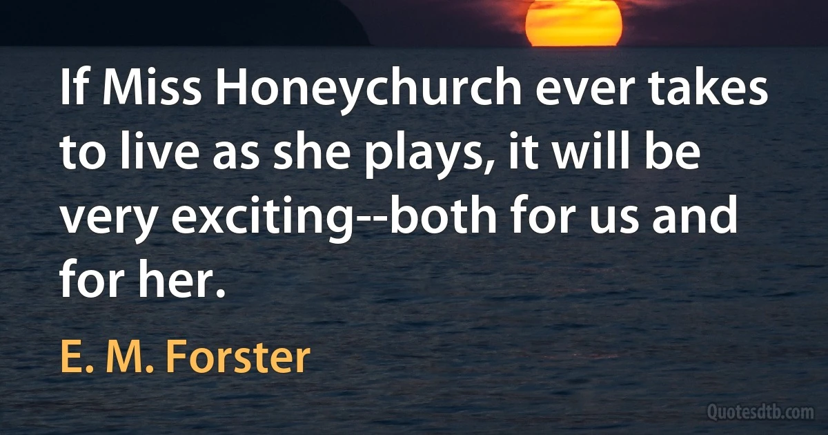 If Miss Honeychurch ever takes to live as she plays, it will be very exciting--both for us and for her. (E. M. Forster)