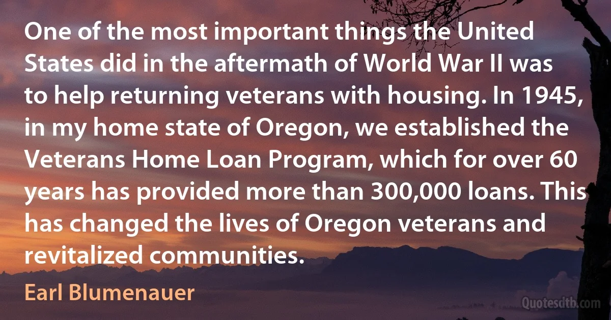 One of the most important things the United States did in the aftermath of World War II was to help returning veterans with housing. In 1945, in my home state of Oregon, we established the Veterans Home Loan Program, which for over 60 years has provided more than 300,000 loans. This has changed the lives of Oregon veterans and revitalized communities. (Earl Blumenauer)