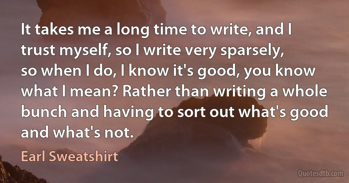 It takes me a long time to write, and I trust myself, so I write very sparsely, so when I do, I know it's good, you know what I mean? Rather than writing a whole bunch and having to sort out what's good and what's not. (Earl Sweatshirt)