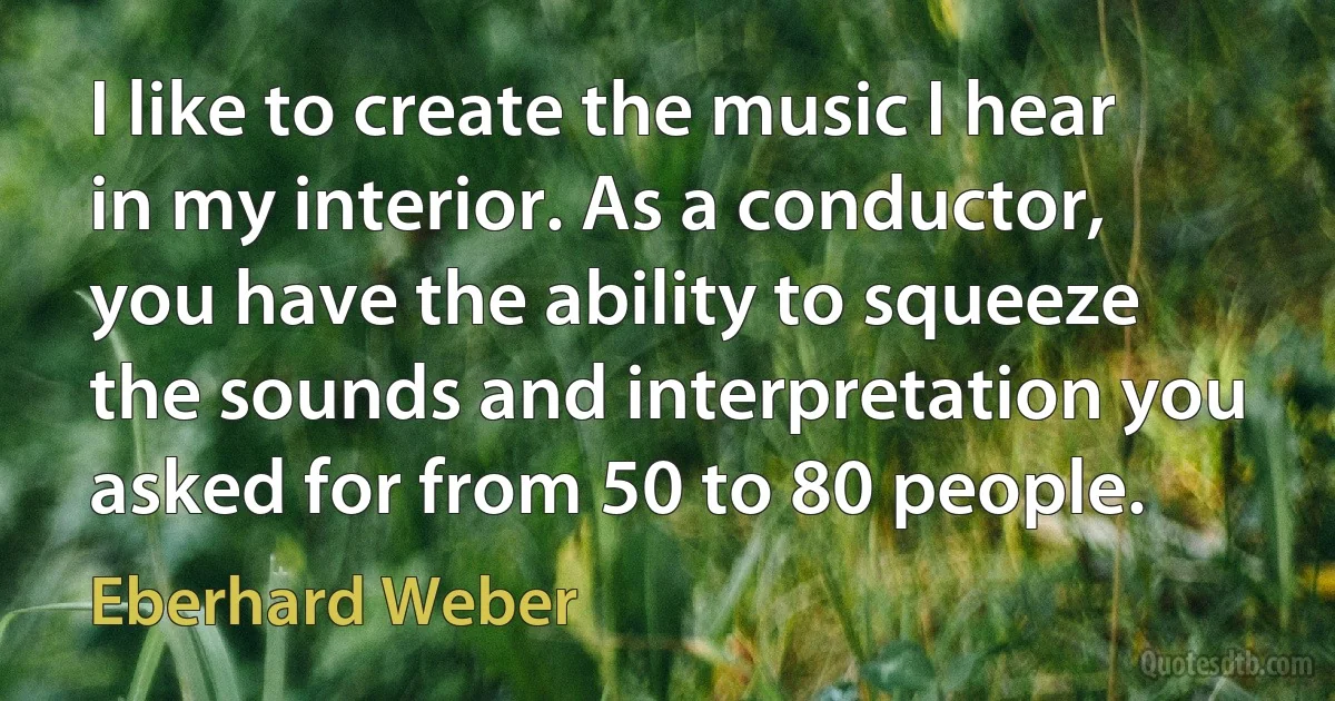 I like to create the music I hear in my interior. As a conductor, you have the ability to squeeze the sounds and interpretation you asked for from 50 to 80 people. (Eberhard Weber)