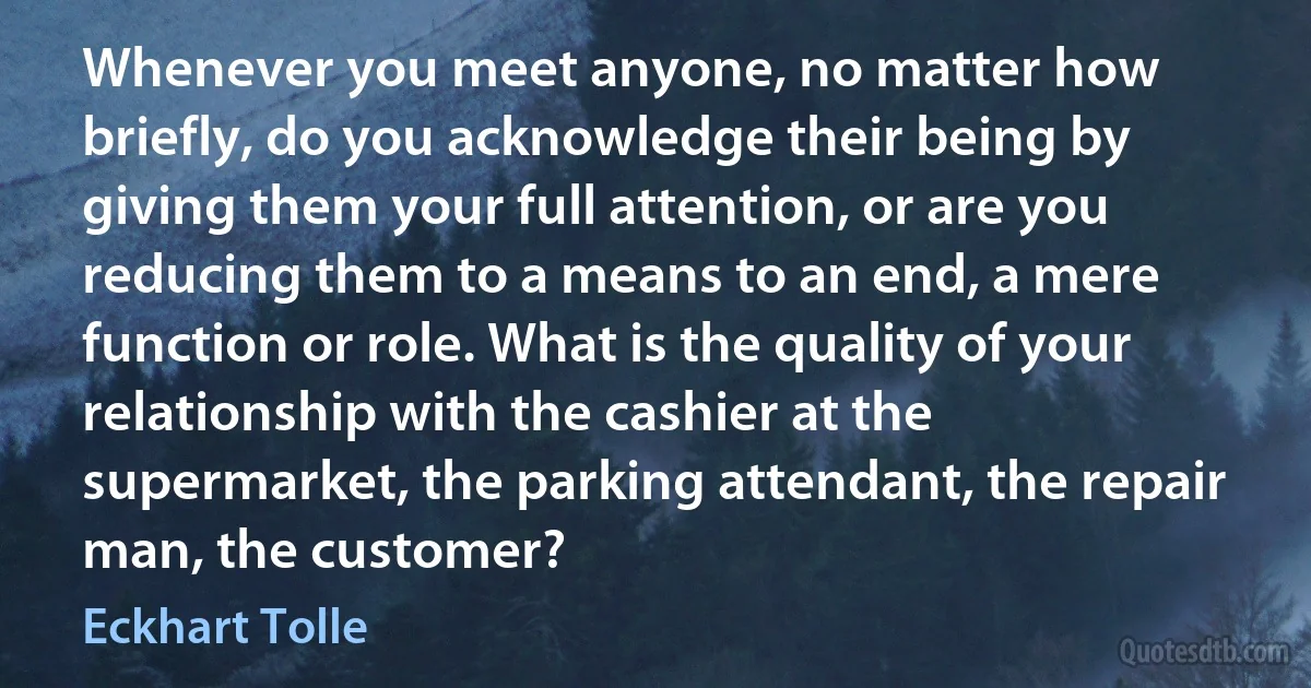 Whenever you meet anyone, no matter how briefly, do you acknowledge their being by giving them your full attention, or are you reducing them to a means to an end, a mere function or role. What is the quality of your relationship with the cashier at the supermarket, the parking attendant, the repair man, the customer? (Eckhart Tolle)