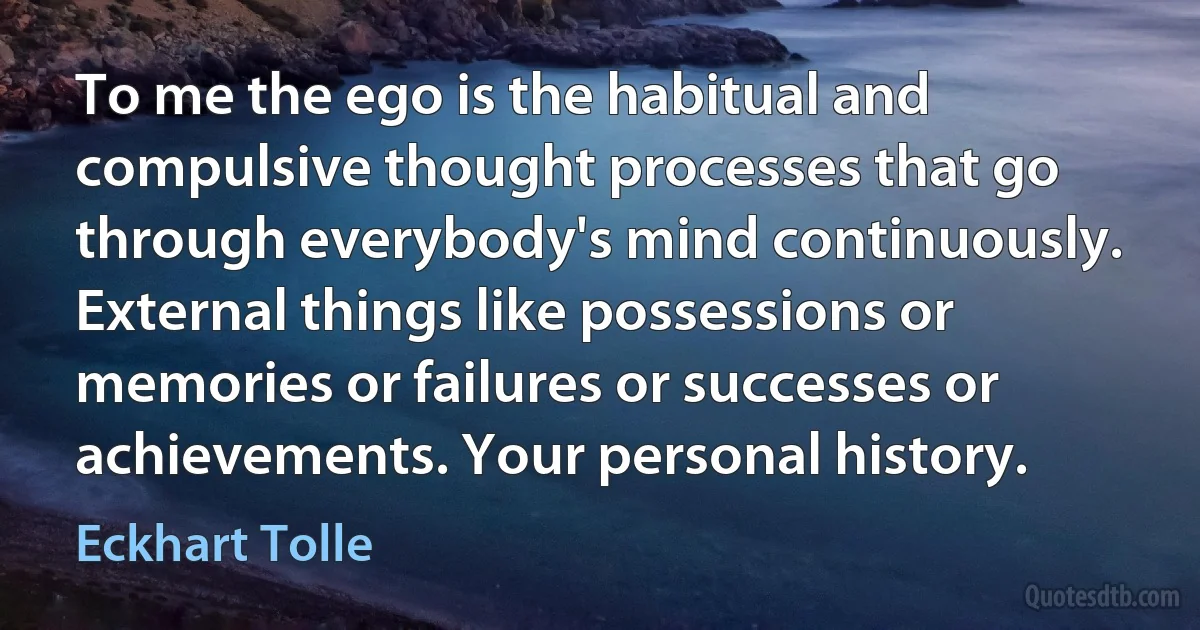 To me the ego is the habitual and compulsive thought processes that go through everybody's mind continuously. External things like possessions or memories or failures or successes or achievements. Your personal history. (Eckhart Tolle)