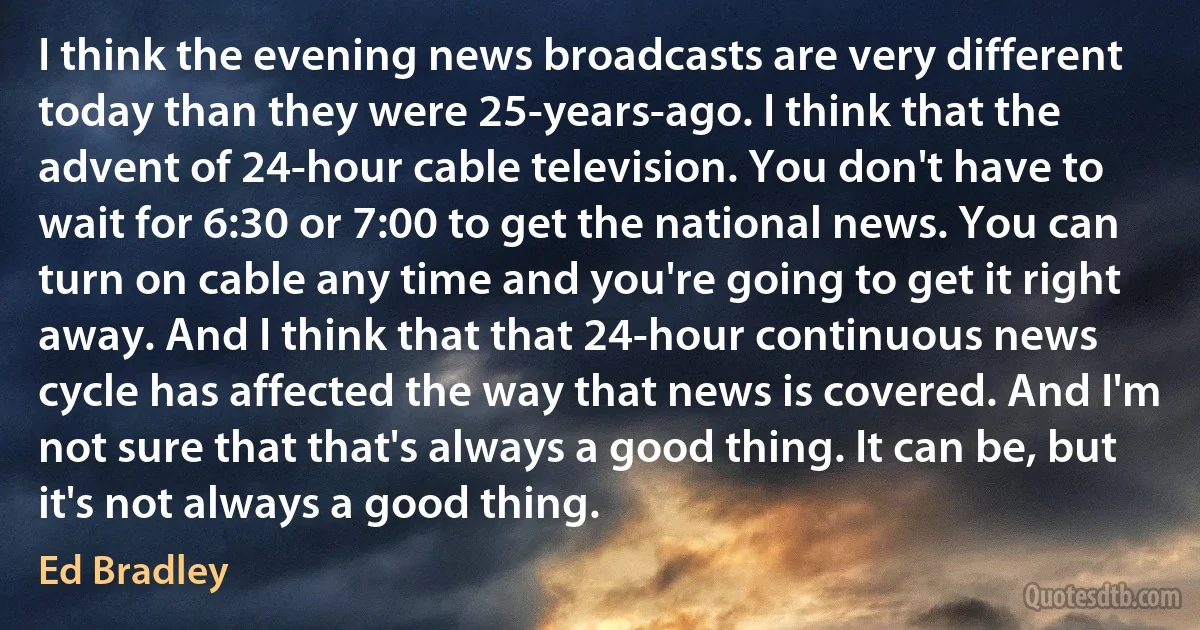 I think the evening news broadcasts are very different today than they were 25-years-ago. I think that the advent of 24-hour cable television. You don't have to wait for 6:30 or 7:00 to get the national news. You can turn on cable any time and you're going to get it right away. And I think that that 24-hour continuous news cycle has affected the way that news is covered. And I'm not sure that that's always a good thing. It can be, but it's not always a good thing. (Ed Bradley)