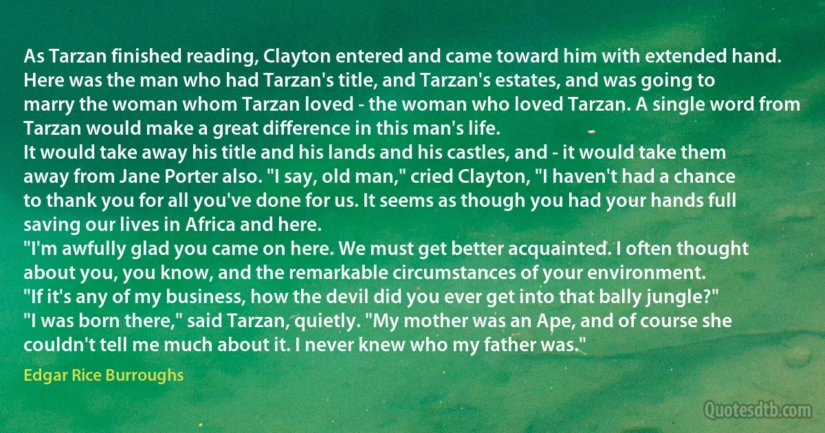 As Tarzan finished reading, Clayton entered and came toward him with extended hand.
Here was the man who had Tarzan's title, and Tarzan's estates, and was going to marry the woman whom Tarzan loved - the woman who loved Tarzan. A single word from Tarzan would make a great difference in this man's life.
It would take away his title and his lands and his castles, and - it would take them away from Jane Porter also. "I say, old man," cried Clayton, "I haven't had a chance to thank you for all you've done for us. It seems as though you had your hands full saving our lives in Africa and here.
"I'm awfully glad you came on here. We must get better acquainted. I often thought about you, you know, and the remarkable circumstances of your environment.
"If it's any of my business, how the devil did you ever get into that bally jungle?"
"I was born there," said Tarzan, quietly. "My mother was an Ape, and of course she couldn't tell me much about it. I never knew who my father was." (Edgar Rice Burroughs)