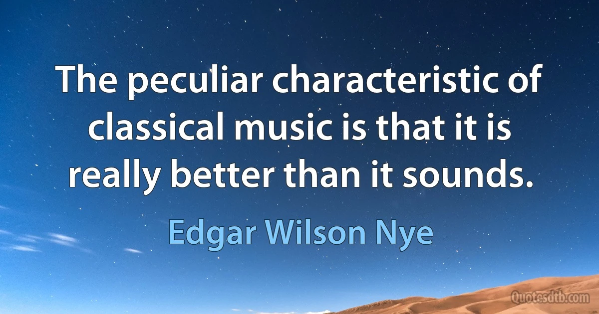 The peculiar characteristic of classical music is that it is really better than it sounds. (Edgar Wilson Nye)