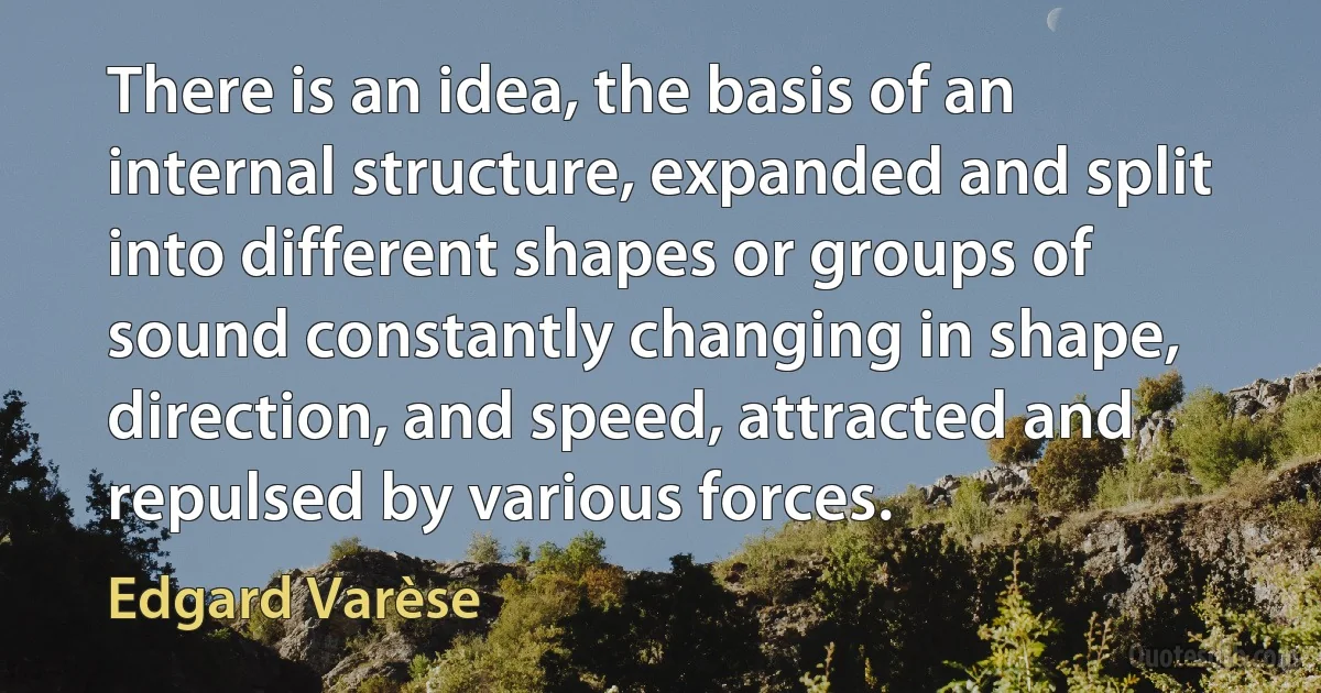 There is an idea, the basis of an internal structure, expanded and split into different shapes or groups of sound constantly changing in shape, direction, and speed, attracted and repulsed by various forces. (Edgard Varèse)