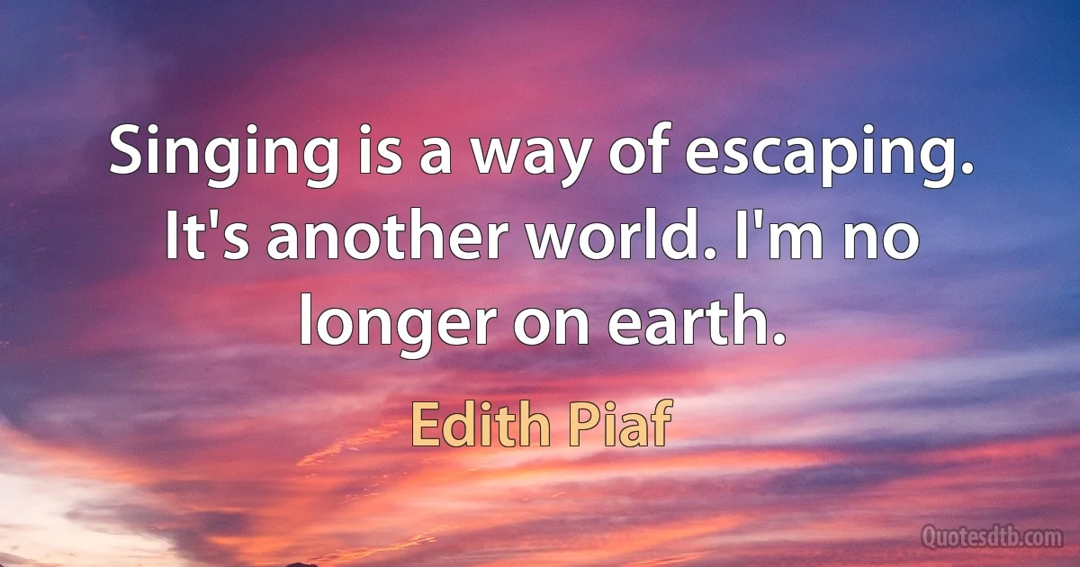 Singing is a way of escaping. It's another world. I'm no longer on earth. (Edith Piaf)