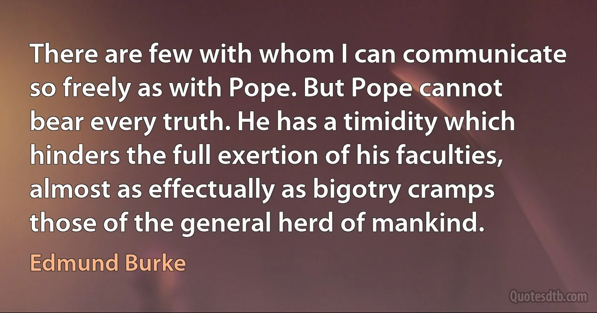 There are few with whom I can communicate so freely as with Pope. But Pope cannot bear every truth. He has a timidity which hinders the full exertion of his faculties, almost as effectually as bigotry cramps those of the general herd of mankind. (Edmund Burke)