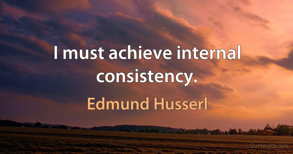 I must achieve internal consistency. (Edmund Husserl)