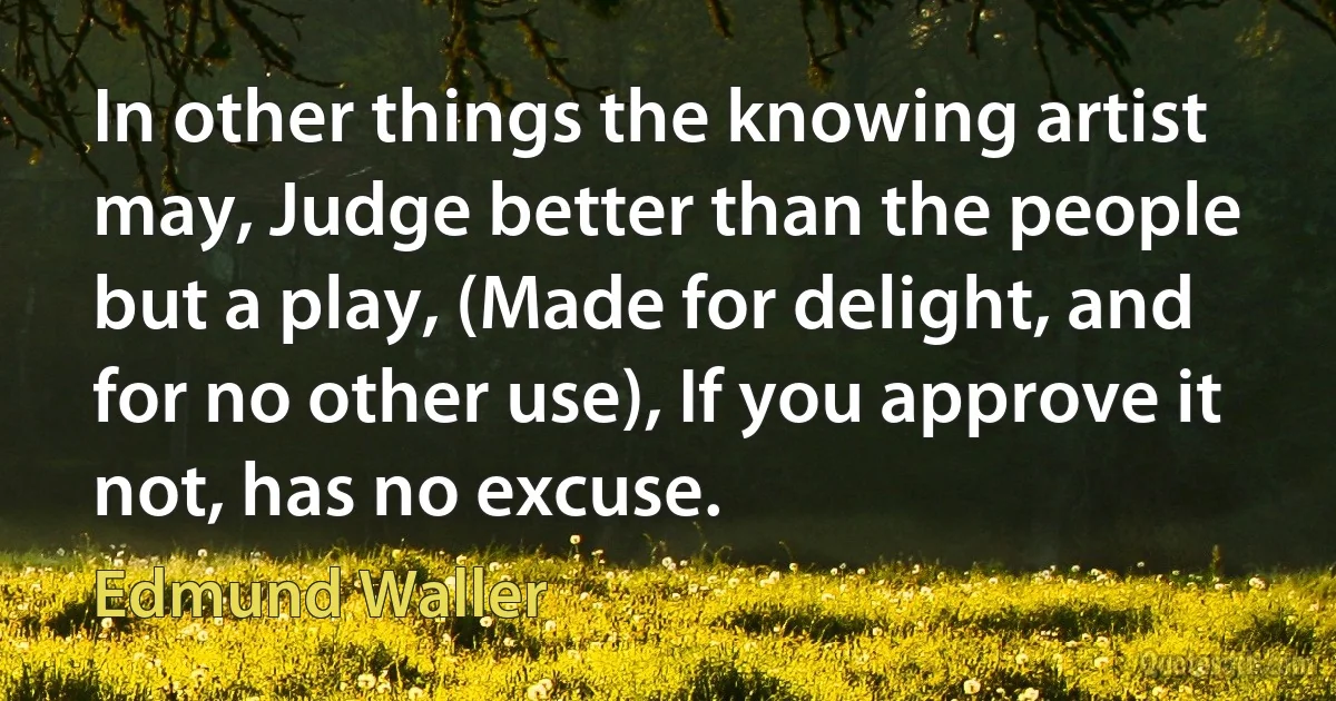 In other things the knowing artist may, Judge better than the people but a play, (Made for delight, and for no other use), If you approve it not, has no excuse. (Edmund Waller)