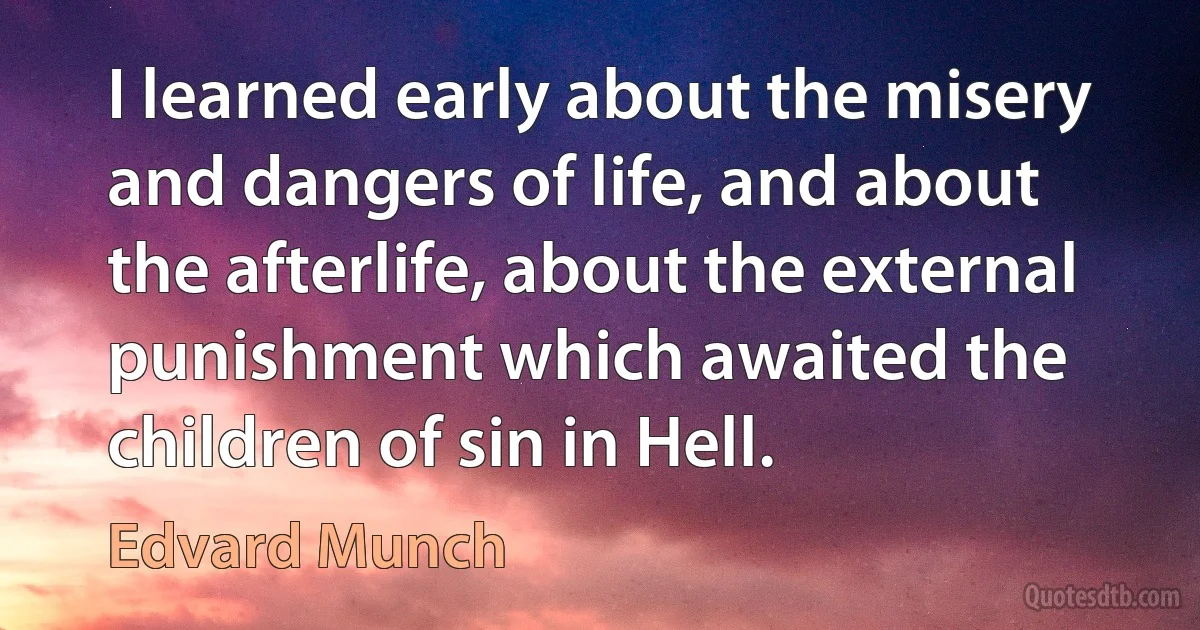 I learned early about the misery and dangers of life, and about the afterlife, about the external punishment which awaited the children of sin in Hell. (Edvard Munch)