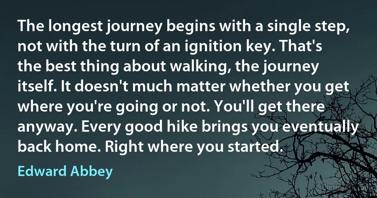 The longest journey begins with a single step, not with the turn of an ignition key. That's the best thing about walking, the journey itself. It doesn't much matter whether you get where you're going or not. You'll get there anyway. Every good hike brings you eventually back home. Right where you started. (Edward Abbey)