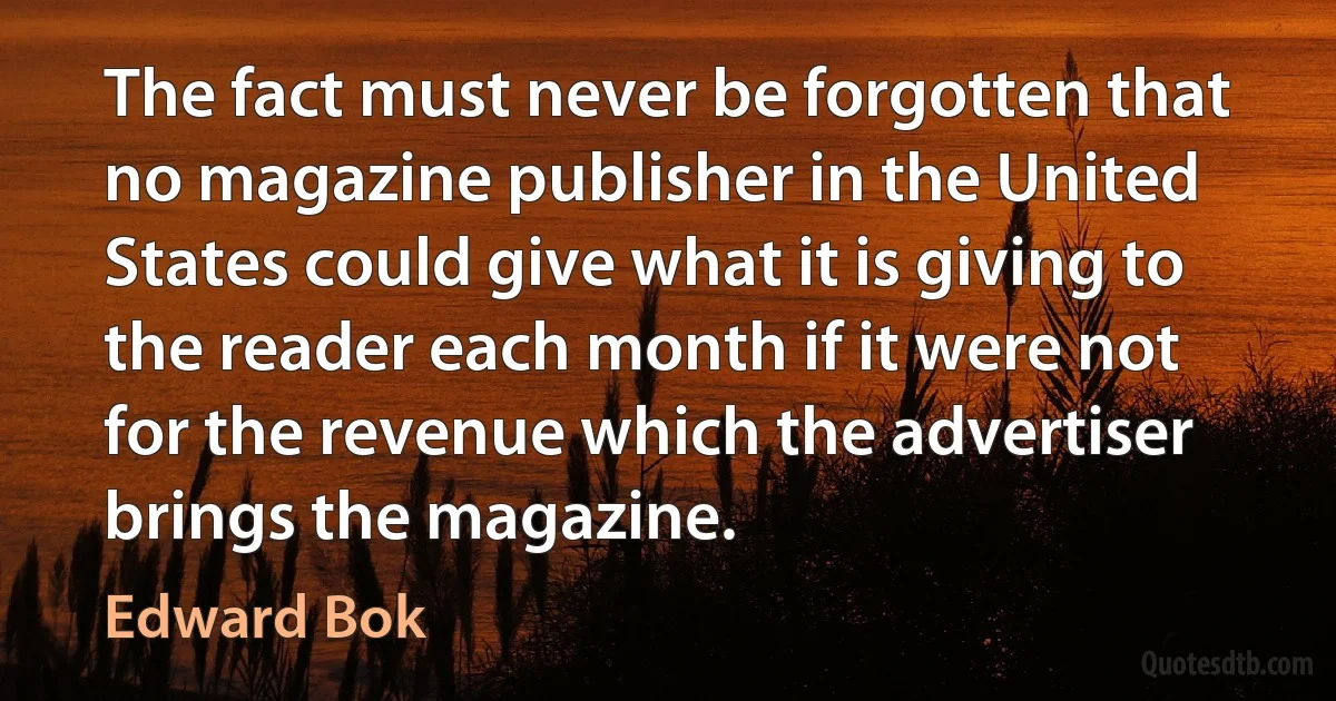 The fact must never be forgotten that no magazine publisher in the United States could give what it is giving to the reader each month if it were not for the revenue which the advertiser brings the magazine. (Edward Bok)