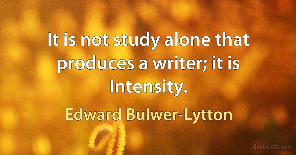 It is not study alone that produces a writer; it is Intensity. (Edward Bulwer-Lytton)