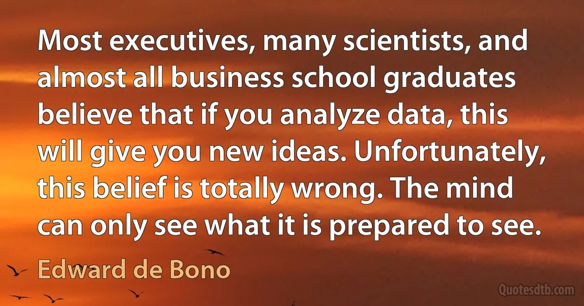 Most executives, many scientists, and almost all business school graduates believe that if you analyze data, this will give you new ideas. Unfortunately, this belief is totally wrong. The mind can only see what it is prepared to see. (Edward de Bono)