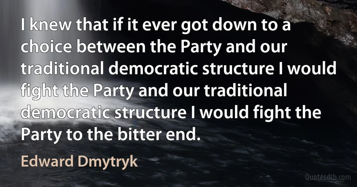 I knew that if it ever got down to a choice between the Party and our traditional democratic structure I would fight the Party and our traditional democratic structure I would fight the Party to the bitter end. (Edward Dmytryk)