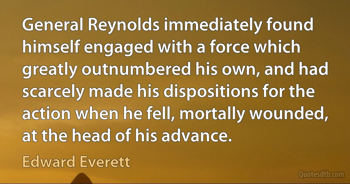 General Reynolds immediately found himself engaged with a force which greatly outnumbered his own, and had scarcely made his dispositions for the action when he fell, mortally wounded, at the head of his advance. (Edward Everett)