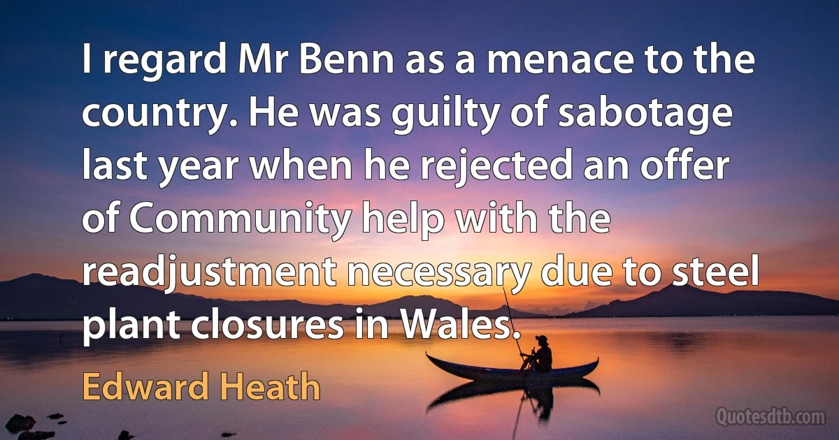 I regard Mr Benn as a menace to the country. He was guilty of sabotage last year when he rejected an offer of Community help with the readjustment necessary due to steel plant closures in Wales. (Edward Heath)