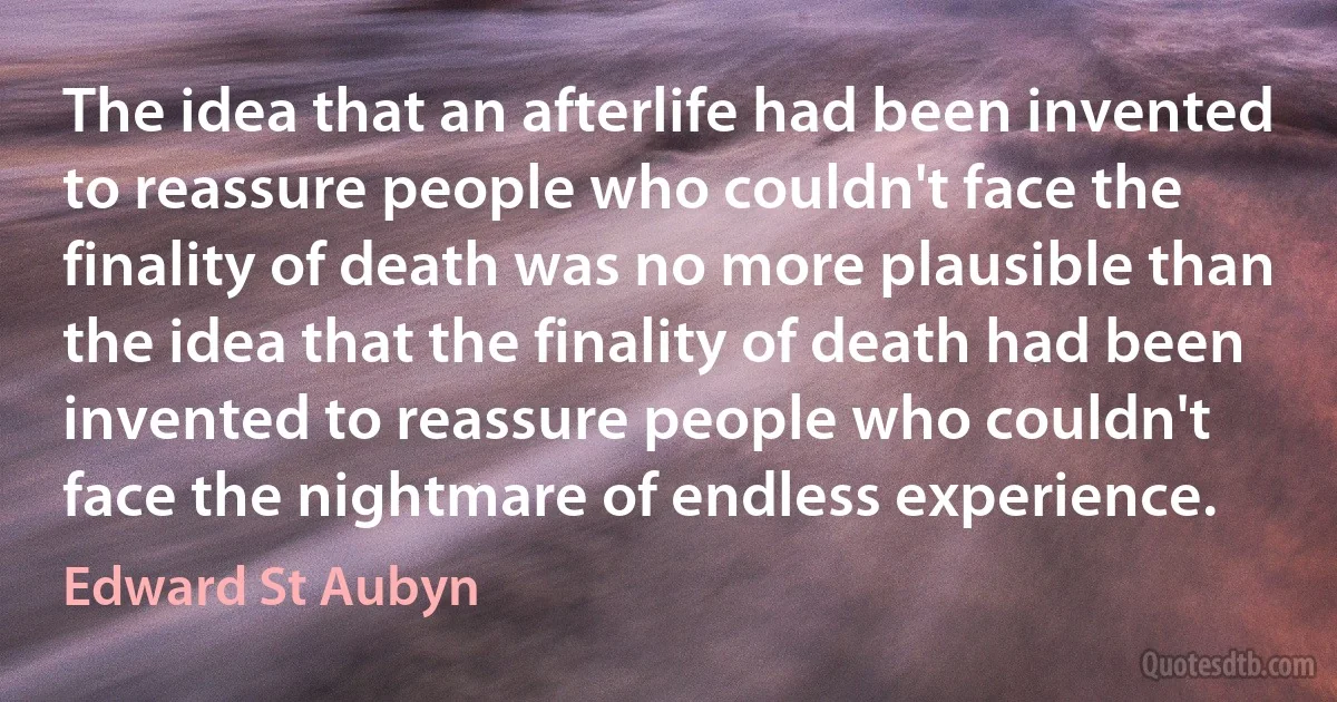 The idea that an afterlife had been invented to reassure people who couldn't face the finality of death was no more plausible than the idea that the finality of death had been invented to reassure people who couldn't face the nightmare of endless experience. (Edward St Aubyn)