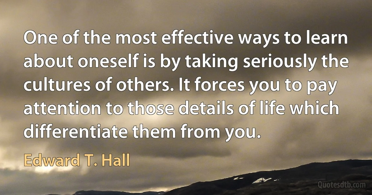 One of the most effective ways to learn about oneself is by taking seriously the cultures of others. It forces you to pay attention to those details of life which differentiate them from you. (Edward T. Hall)