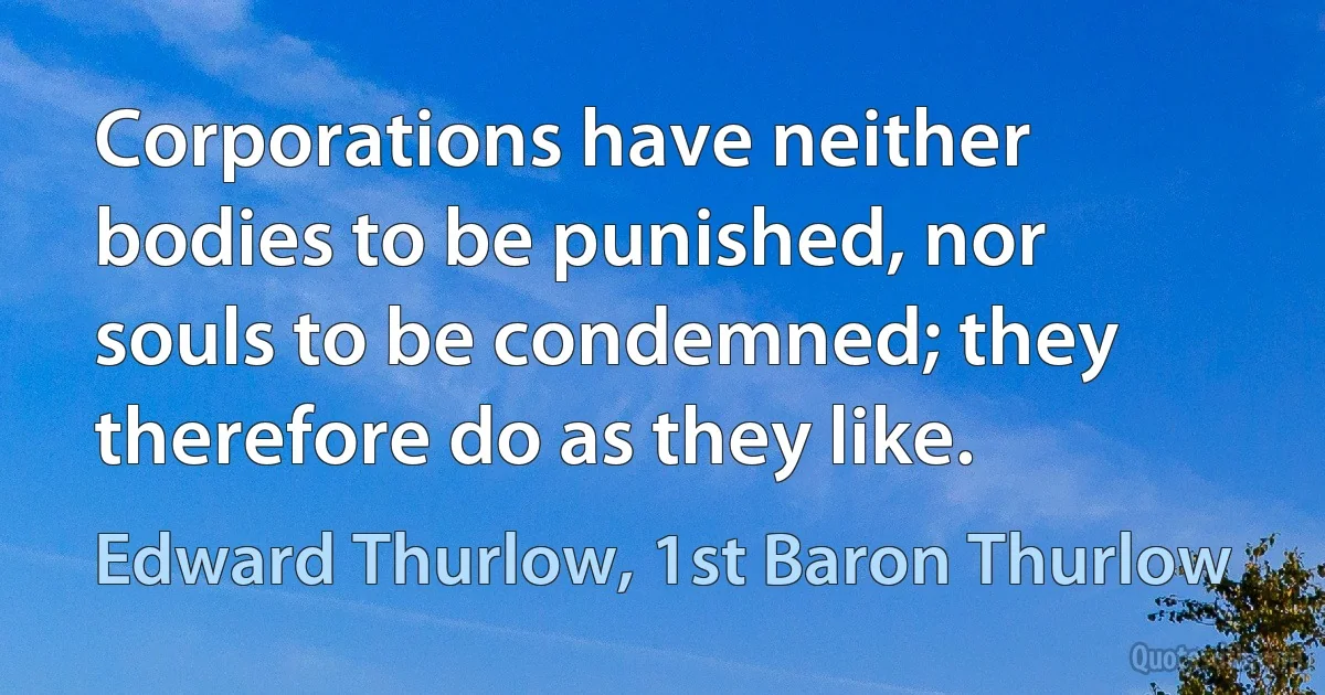 Corporations have neither bodies to be punished, nor souls to be condemned; they therefore do as they like. (Edward Thurlow, 1st Baron Thurlow)