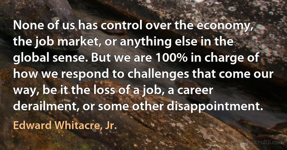 None of us has control over the economy, the job market, or anything else in the global sense. But we are 100% in charge of how we respond to challenges that come our way, be it the loss of a job, a career derailment, or some other disappointment. (Edward Whitacre, Jr.)