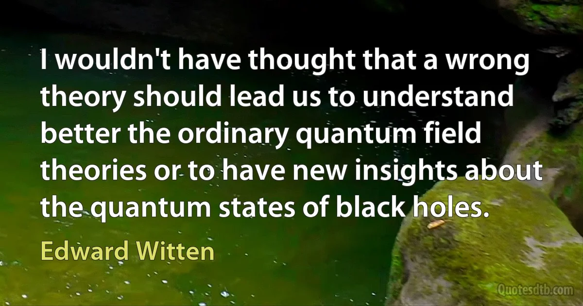 I wouldn't have thought that a wrong theory should lead us to understand better the ordinary quantum field theories or to have new insights about the quantum states of black holes. (Edward Witten)