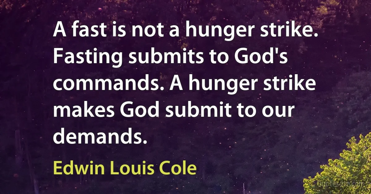 A fast is not a hunger strike. Fasting submits to God's commands. A hunger strike makes God submit to our demands. (Edwin Louis Cole)