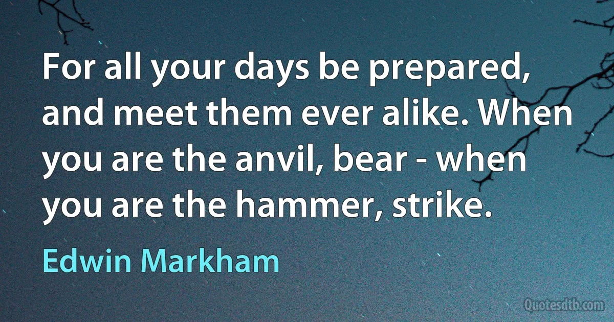 For all your days be prepared, and meet them ever alike. When you are the anvil, bear - when you are the hammer, strike. (Edwin Markham)