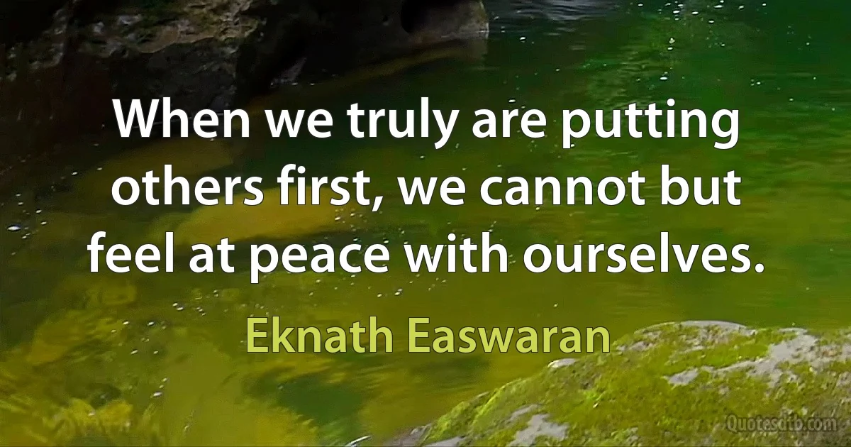 When we truly are putting others first, we cannot but feel at peace with ourselves. (Eknath Easwaran)