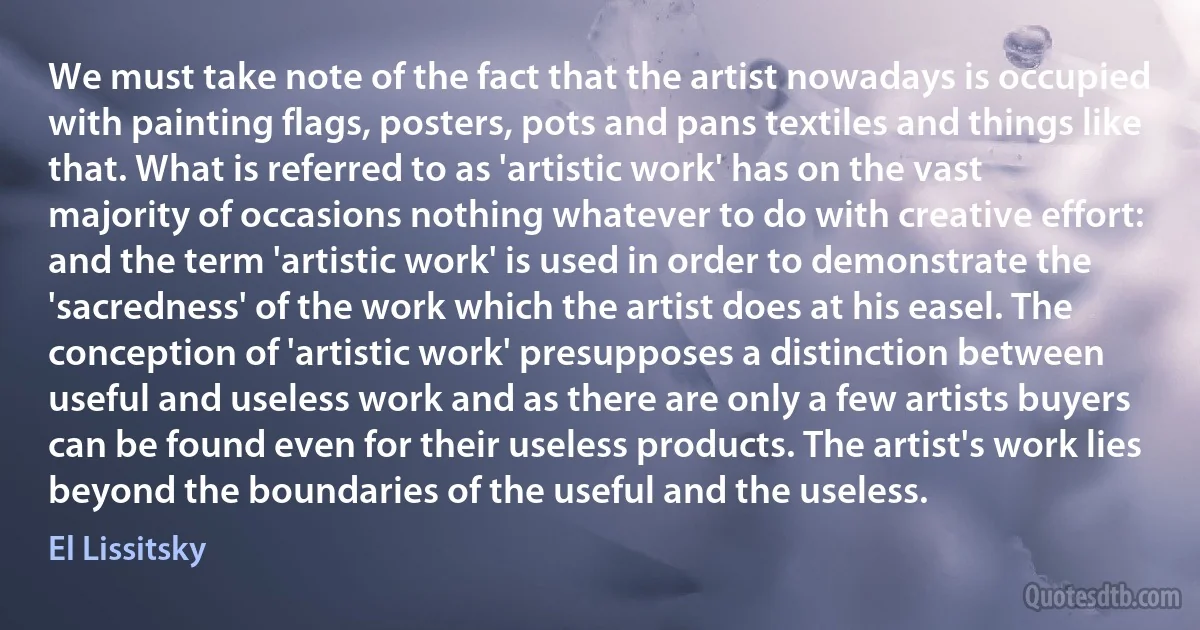 We must take note of the fact that the artist nowadays is occupied with painting flags, posters, pots and pans textiles and things like that. What is referred to as 'artistic work' has on the vast majority of occasions nothing whatever to do with creative effort: and the term 'artistic work' is used in order to demonstrate the 'sacredness' of the work which the artist does at his easel. The conception of 'artistic work' presupposes a distinction between useful and useless work and as there are only a few artists buyers can be found even for their useless products. The artist's work lies beyond the boundaries of the useful and the useless. (El Lissitsky)