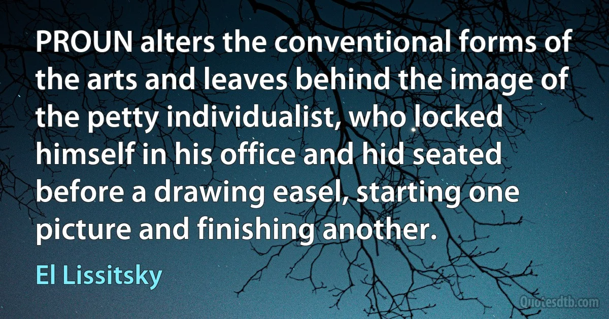 PROUN alters the conventional forms of the arts and leaves behind the image of the petty individualist, who locked himself in his office and hid seated before a drawing easel, starting one picture and finishing another. (El Lissitsky)