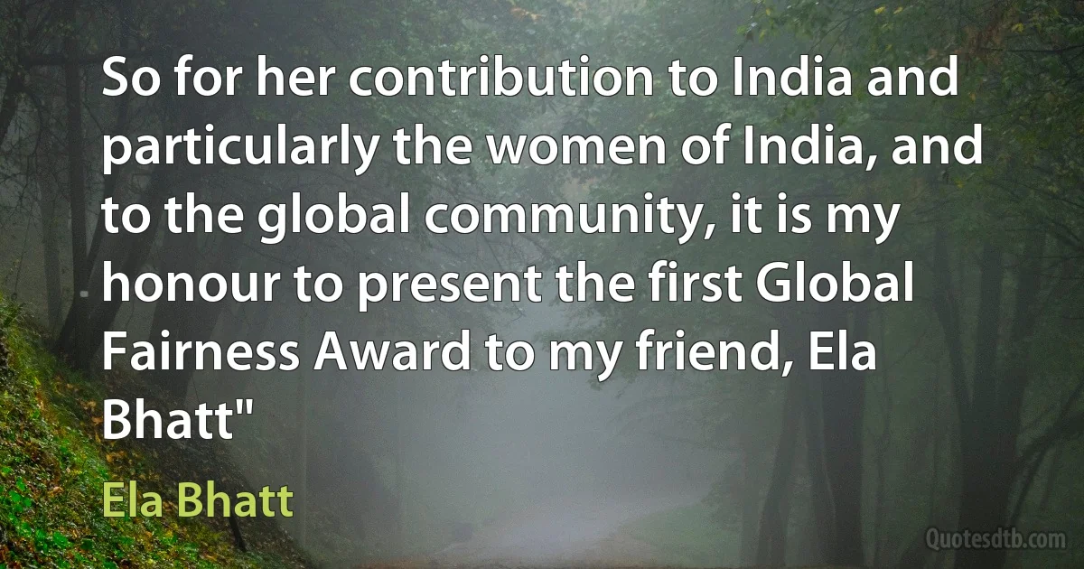 So for her contribution to India and particularly the women of India, and to the global community, it is my honour to present the first Global Fairness Award to my friend, Ela Bhatt" (Ela Bhatt)