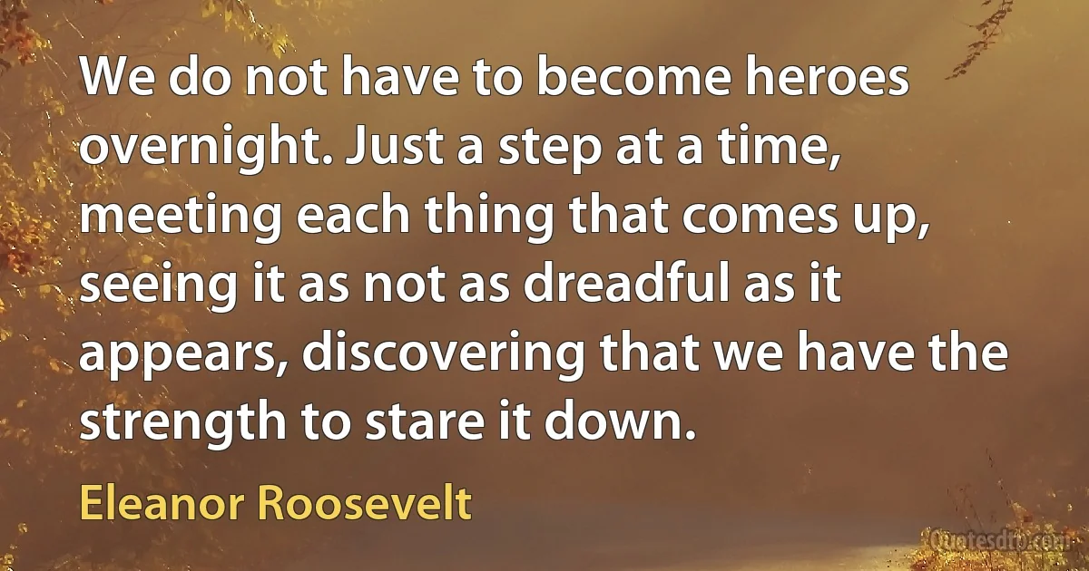 We do not have to become heroes overnight. Just a step at a time, meeting each thing that comes up, seeing it as not as dreadful as it appears, discovering that we have the strength to stare it down. (Eleanor Roosevelt)