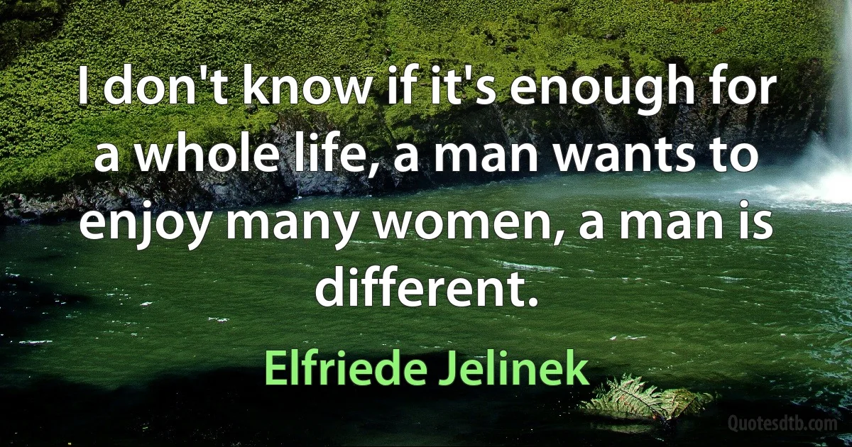 I don't know if it's enough for a whole life, a man wants to enjoy many women, a man is different. (Elfriede Jelinek)