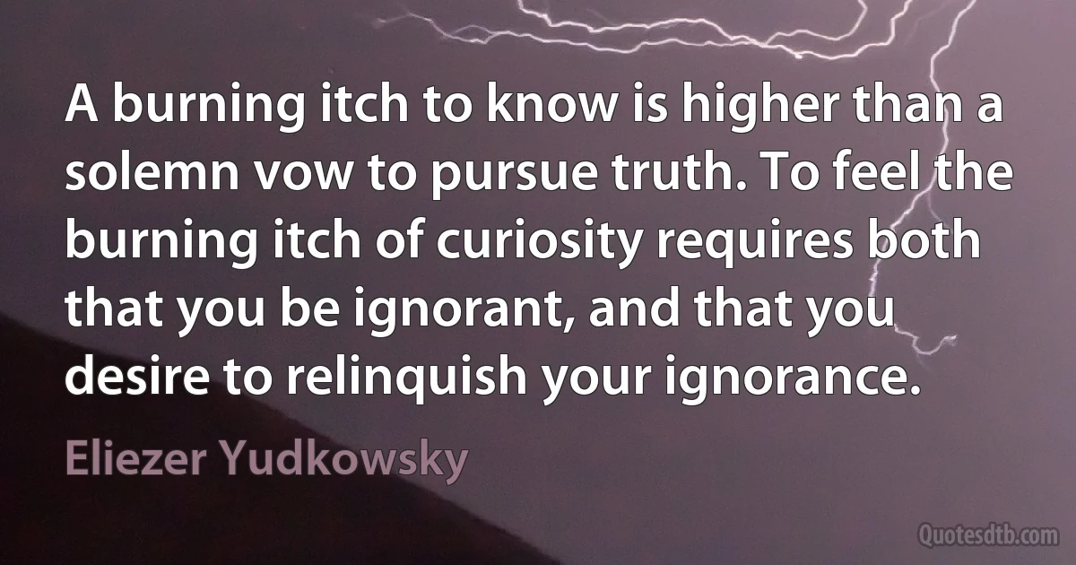 A burning itch to know is higher than a solemn vow to pursue truth. To feel the burning itch of curiosity requires both that you be ignorant, and that you desire to relinquish your ignorance. (Eliezer Yudkowsky)