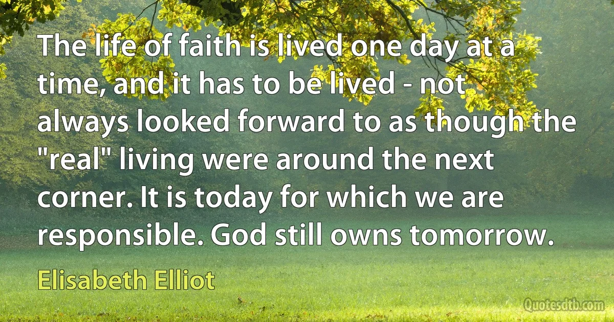 The life of faith is lived one day at a time, and it has to be lived - not always looked forward to as though the "real" living were around the next corner. It is today for which we are responsible. God still owns tomorrow. (Elisabeth Elliot)