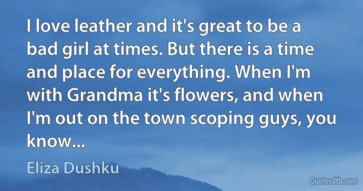 I love leather and it's great to be a bad girl at times. But there is a time and place for everything. When I'm with Grandma it's flowers, and when I'm out on the town scoping guys, you know... (Eliza Dushku)