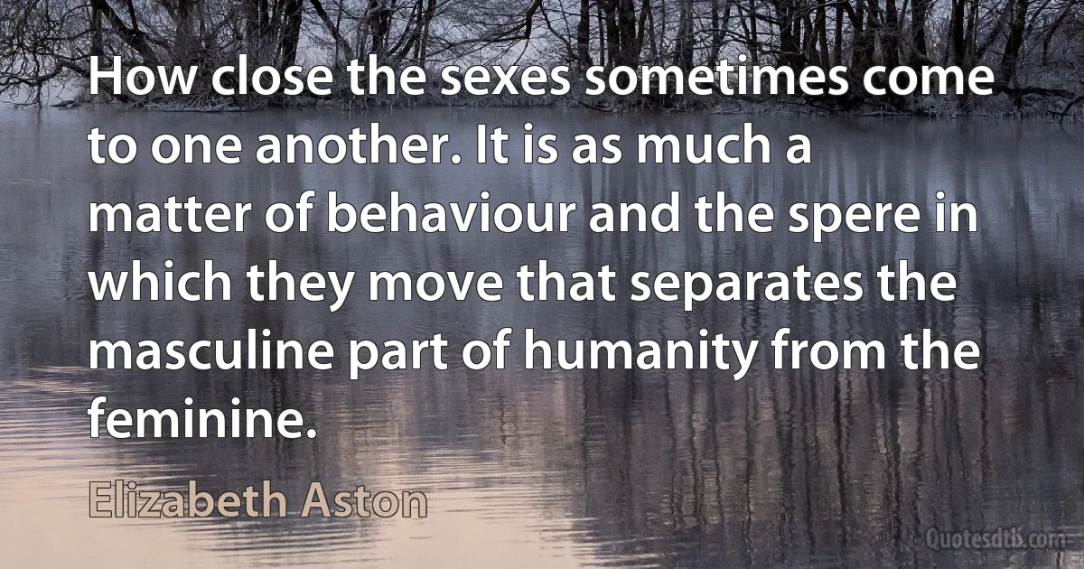 How close the sexes sometimes come to one another. It is as much a matter of behaviour and the spere in which they move that separates the masculine part of humanity from the feminine. (Elizabeth Aston)